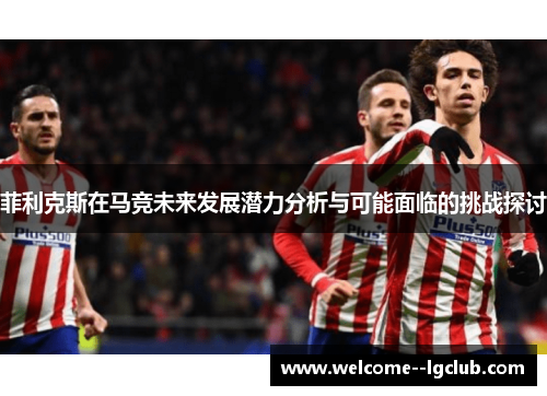 菲利克斯在马竞未来发展潜力分析与可能面临的挑战探讨 菲利克斯在马竞未来发展潜力分析与可能面临的挑战探讨