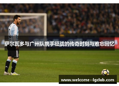萨尔瓦多与广州队携手征战的传奇时刻与难忘回忆 萨尔瓦多与广州队携手征战的传奇时刻与难忘回忆