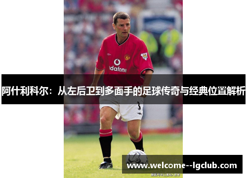 阿什利科尔:从左后卫到多面手的足球传奇与经典位置解析 阿什利科尔:从左后卫到多面手的足球传奇与经典位置解析