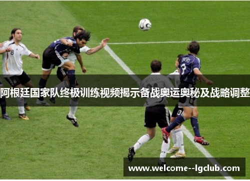 阿根廷国家队终极训练视频揭示备战奥运奥秘及战略调整 阿根廷国家队终极训练视频揭示备战奥运奥秘及战略调整