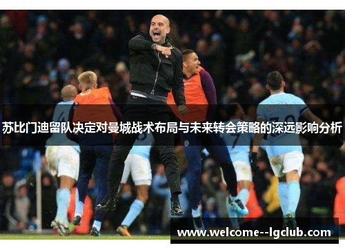 苏比门迪留队决定对曼城战术布局与未来转会策略的深远影响分析