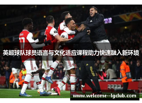 英超球队球员语言与文化适应课程助力快速融入新环境