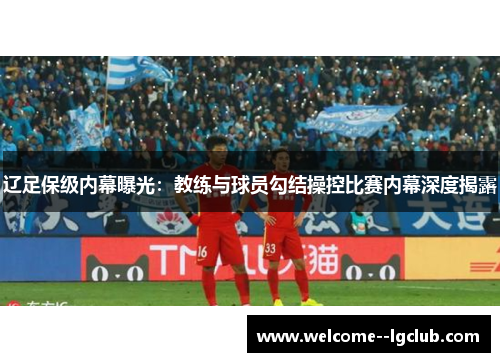 辽足保级内幕曝光:教练与球员勾结操控比赛内幕深度揭露 辽足保级内幕曝光:教练与球员勾结操控比赛内幕深度揭露