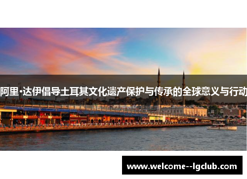 阿里·达伊倡导土耳其文化遗产保护与传承的全球意义与行动