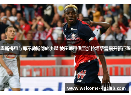 奥斯梅恩与那不勒斯彻底决裂 被压哨租借至加拉塔萨雷展开新征程