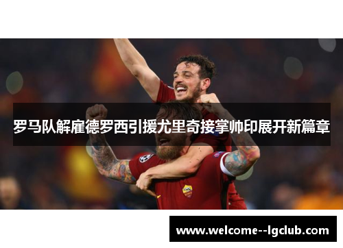 罗马队解雇德罗西引援尤里奇接掌帅印展开新篇章 罗马队解雇德罗西引援尤里奇接掌帅印展开新篇章