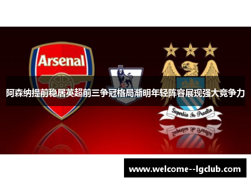 阿森纳提前稳居英超前三争冠格局渐明年轻阵容展现强大竞争力 阿森纳提前稳居英超前三争冠格局渐明年轻阵容展现强大竞争力