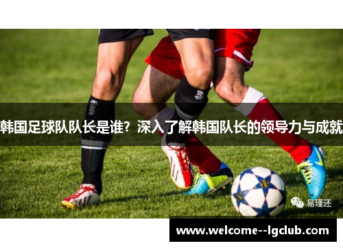 韩国足球队队长是谁？深入了解韩国队长的领导力与成就