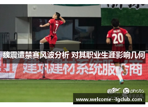 魏震遭禁赛风波分析 对其职业生涯影响几何