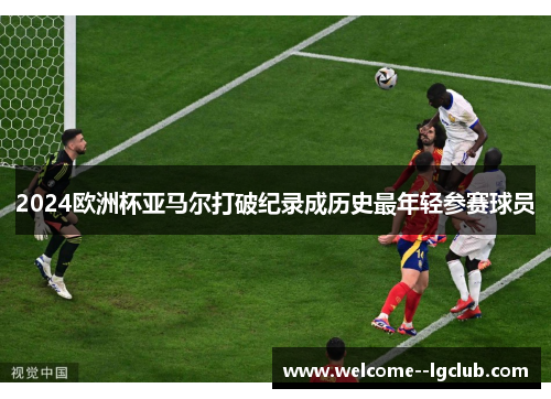 2024欧洲杯亚马尔打破纪录成历史最年轻参赛球员